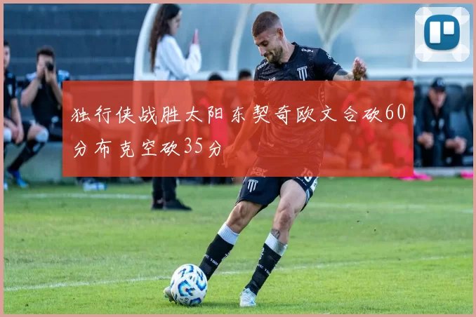 独行侠战胜太阳东契奇欧文合砍60分布克空砍35分