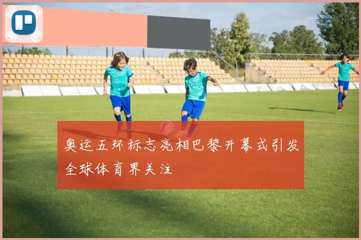 奥运五环标志亮相巴黎开幕式引发全球体育界关注